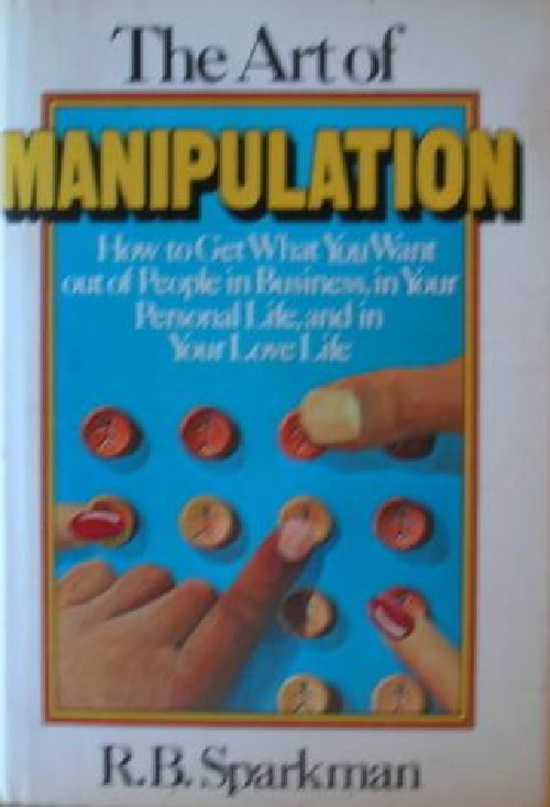 The art of manipulation how to get what you want out of people in business, in your personal life, and in your love life